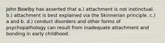 John Bowlby has asserted that a.) attachment is not instinctual. b.) attachment is best explained via the Skinnerian principle. c.) a and b. d.) conduct disorders and other forms of psychopathology can result from inadequate attachment and bonding in early childhood.