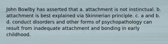 John Bowlby has asserted that a. attachment is not instinctual. b. attachment is best explained via Skinnerian principle. c. a and b. d. conduct disorders and other forms of psychopathology can result from inadequate attachment and bonding in early childhood.