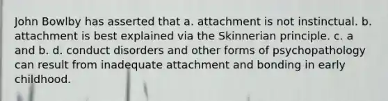 John Bowlby has asserted that a. attachment is not instinctual. b. attachment is best explained via the Skinnerian principle. c. a and b. d. conduct disorders and other forms of psychopathology can result from inadequate attachment and bonding in early childhood.