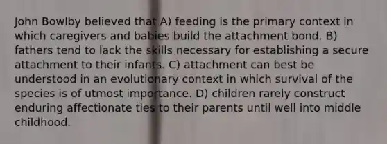 John Bowlby believed that A) feeding is the primary context in which caregivers and babies build the attachment bond. B) fathers tend to lack the skills necessary for establishing a secure attachment to their infants. C) attachment can best be understood in an evolutionary context in which survival of the species is of utmost importance. D) children rarely construct enduring affectionate ties to their parents until well into middle childhood.