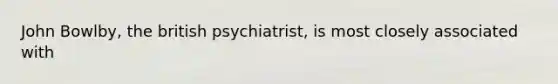 John Bowlby, the british psychiatrist, is most closely associated with