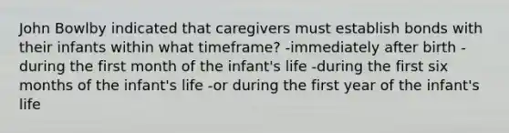 John Bowlby indicated that caregivers must establish bonds with their infants within what timeframe? -immediately after birth -during the first month of the infant's life -during the first six months of the infant's life -or during the first year of the infant's life