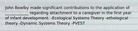 John Bowlby made significant contributions to the application of ____________ regarding attachment to a caregiver in the first year of infant development. -Ecological Systems Theory -ethological theory -Dynamic Systems Theory -PVEST