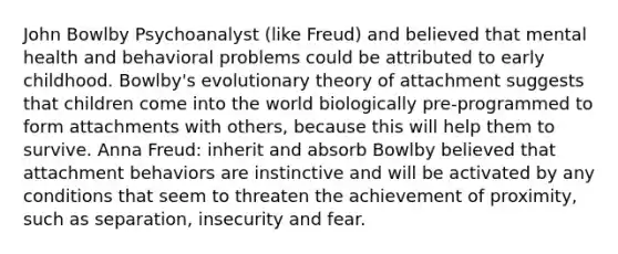 John Bowlby Psychoanalyst (like Freud) and believed that mental health and behavioral problems could be attributed to early childhood. Bowlby's evolutionary theory of attachment suggests that children come into the world biologically pre-programmed to form attachments with others, because this will help them to survive. Anna Freud: inherit and absorb Bowlby believed that attachment behaviors are instinctive and will be activated by any conditions that seem to threaten the achievement of proximity, such as separation, insecurity and fear.