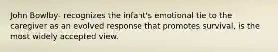 John Bowlby- recognizes the infant's emotional tie to the caregiver as an evolved response that promotes survival, is the most widely accepted view.