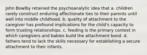 John Bowlby retained the psychoanalytic idea that a. children rarely construct enduring affectionate ties to their parents until well into middle childhood. b. quality of attachment to the caregiver has profound implications for the child's capacity to form trusting relationships. c. feeding is the primary context in which caregivers and babies build the attachment bond. d. fathers tend to lack the skills necessary for establishing a secure attachment to their infants.