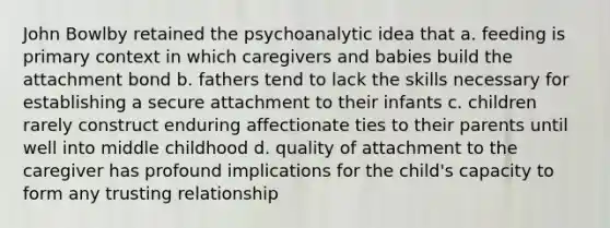 John Bowlby retained the psychoanalytic idea that a. feeding is primary context in which caregivers and babies build the attachment bond b. fathers tend to lack the skills necessary for establishing a secure attachment to their infants c. children rarely construct enduring affectionate ties to their parents until well into middle childhood d. quality of attachment to the caregiver has profound implications for the child's capacity to form any trusting relationship