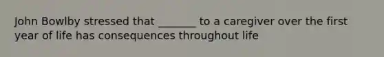 John Bowlby stressed that _______ to a caregiver over the first year of life has consequences throughout life