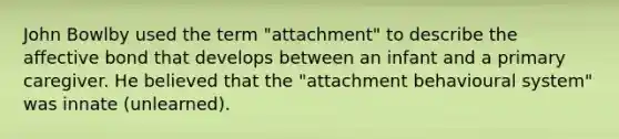 John Bowlby used the term "attachment" to describe the affective bond that develops between an infant and a primary caregiver. He believed that the "attachment behavioural system" was innate (unlearned).