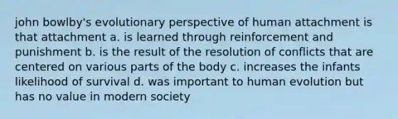 john bowlby's evolutionary perspective of human attachment is that attachment a. is learned through reinforcement and punishment b. is the result of the resolution of conflicts that are centered on various parts of the body c. increases the infants likelihood of survival d. was important to human evolution but has no value in modern society