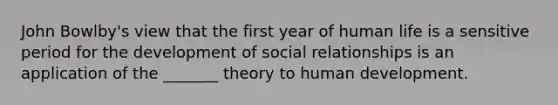 John Bowlby's view that the first year of human life is a sensitive period for the development of social relationships is an application of the _______ theory to human development.