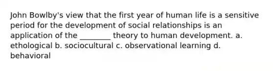 John Bowlby's view that the first year of human life is a sensitive period for the development of social relationships is an application of the ________ theory to human development. a. ethological b. sociocultural c. observational learning d. behavioral