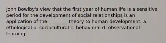 John Bowlby's view that the first year of human life is a sensitive period for the development of social relationships is an application of the ________ theory to human development. a. ethological b. sociocultural c. behavioral d. observational learning