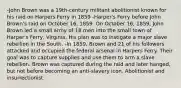 -John Brown was a 19th-century militant abolitionist known for his raid on Harpers Ferry in 1859 -Harper's Ferry before John Brown's raid on October 16, 1859. On October 16, 1859, John Brown led a small army of 18 men into the small town of Harper's Ferry, Virginia. His plan was to instigate a major slave rebellion in the South. -In 1859, Brown and 21 of his followers attacked and occupied the federal arsenal in Harpers Ferry. Their goal was to capture supplies and use them to arm a slave rebellion. Brown was captured during the raid and later hanged, but not before becoming an anti-slavery icon. Abolitionist and insurrectionist.