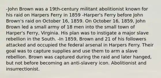 -John Brown was a 19th-century militant abolitionist known for his raid on Harpers Ferry in 1859 -Harper's Ferry before John Brown's raid on October 16, 1859. On October 16, 1859, John Brown led a small army of 18 men into the small town of Harper's Ferry, Virginia. His plan was to instigate a major slave rebellion in the South. -In 1859, Brown and 21 of his followers attacked and occupied the federal arsenal in Harpers Ferry. Their goal was to capture supplies and use them to arm a slave rebellion. Brown was captured during the raid and later hanged, but not before becoming an anti-slavery icon. Abolitionist and insurrectionist.