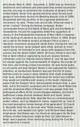 John Brown (May 9, 1800 - December 2, 1859) was an American abolitionist who believed and advocated that armed insurrection was the only way to overthrow the institution of slavery in the United States. Brown first gained attention when he led small groups of volunteers during the Bleeding Kansas crisis of 1856. Dissatisfied with the pacifism of the organized abolitionist movement, he said, "These men are all talk. What we need is action—action!" During the Kansas campaign, Brown commanded forces at the Battle of Black Jack and the Battle of Osawatomie. He and his supporters killed five supporters of slavery in the Pottawatomie massacre of May 1856 in response to the sacking of Lawrence by pro-slavery forces. In 1859, Brown led a raid on the federal armory at Harpers Ferry to start a liberation movement among the slaves there. During the raid, he seized the armory; seven people were killed, and ten or more were injured. He intended to arm slaves with weapons from the arsenal, but the attack failed. Within 36 hours, Brown's men had fled or been killed or captured by local pro-slavery farmers, militiamen, and U.S. Marines led by Robert E. Lee. He was tried for treason against the Commonwealth of Virginia, the murder of five men, and inciting a slave insurrection. He was found guilty on all counts and was hanged. Brown's raid captured the nation's attention, as Southerners feared it was just the first of many Northern plots to cause a slave rebellion that might endanger their lives, while Republicans dismissed the notion and claimed they would not interfere with slavery in the South. Historians agree that the Harpers Ferry raid escalated tensions that, a year later, led to the South's secession and Civil War. David Potter has said the emotional effect of Brown's raid was greater than the philosophical effect of the Lincoln-Douglas debates, and that it reaffirmed a deep division between North and South. Some writers, including Bruce Olds, describe him as a monomaniacal zealot; others, such as Stephen B. Oates, regard him as "one of the most perceptive human beings of his generation".[1] David S. Reynolds hails him as the man who "killed slavery, sparked the civil war, and seeded civil rights" and Richard Owen Boyer emphasizes that Brown was "an American who gave his life that millions of other Americans might be free".[2] "John Brown's Body" was a popular Union marching song during the Civil War and made him a martyr.