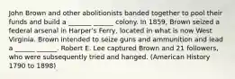 John Brown and other abolitionists banded together to pool their funds and build a _______ ______ colony. In 1859, Brown seized a federal arsenal in Harper's Ferry, located in what is now West Virginia. Brown intended to seize guns and ammunition and lead a ______ ______. Robert E. Lee captured Brown and 21 followers, who were subsequently tried and hanged. (American History 1790 to 1898)