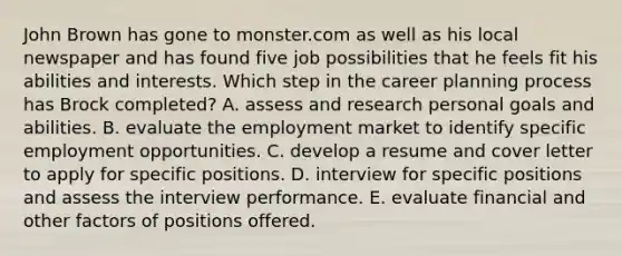 John Brown has gone to monster.com as well as his local newspaper and has found five job possibilities that he feels fit his abilities and interests. Which step in the career planning process has Brock completed? A. assess and research personal goals and abilities. B. evaluate the employment market to identify specific employment opportunities. C. develop a resume and cover letter to apply for specific positions. D. interview for specific positions and assess the interview performance. E. evaluate financial and other factors of positions offered.