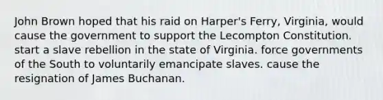 John Brown hoped that his raid on Harper's Ferry, Virginia, would cause the government to support the Lecompton Constitution. start a slave rebellion in the state of Virginia. force governments of the South to voluntarily emancipate slaves. cause the resignation of James Buchanan.