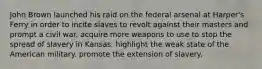 John Brown launched his raid on the federal arsenal at Harper's Ferry in order to incite slaves to revolt against their masters and prompt a civil war. acquire more weapons to use to stop the spread of slavery in Kansas. highlight the weak state of the American military. promote the extension of slavery.