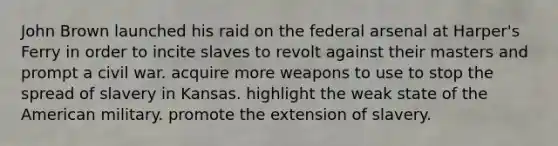 John Brown launched his raid on the federal arsenal at Harper's Ferry in order to incite slaves to revolt against their masters and prompt a civil war. acquire more weapons to use to stop the spread of slavery in Kansas. highlight the weak state of the American military. promote the extension of slavery.