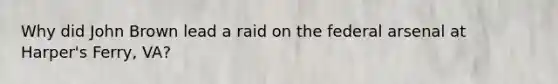Why did John Brown lead a raid on the federal arsenal at Harper's Ferry, VA?
