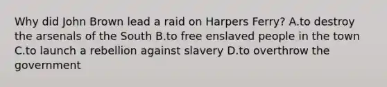 Why did John Brown lead a raid on Harpers Ferry? A.to destroy the arsenals of the South B.to free enslaved people in the town C.to launch a rebellion against slavery D.to overthrow the government