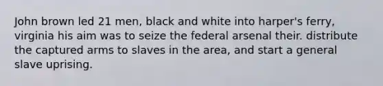 John brown led 21 men, black and white into harper's ferry, virginia his aim was to seize the federal arsenal their. distribute the captured arms to slaves in the area, and start a general slave uprising.