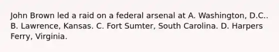 John Brown led a raid on a federal arsenal at A. Washington, D.C.. B. Lawrence, Kansas. C. Fort Sumter, South Carolina. D. Harpers Ferry, Virginia.