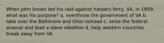 When John brown led his raid against harpers ferry, VA, in 1859, what was his purpose? a. overthrow the government of VA b. take over the Baltimore and Ohio railroad c. seize the federal arsenal and lead a slave rebellion d. help western countries break away from VA