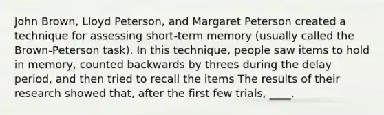 John Brown, Lloyd Peterson, and Margaret Peterson created a technique for assessing short-term memory (usually called the Brown-Peterson task). In this technique, people saw items to hold in memory, counted backwards by threes during the delay period, and then tried to recall the items The results of their research showed that, after the first few trials, ____.