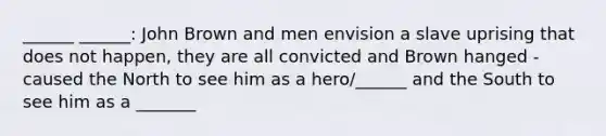 ______ ______: John Brown and men envision a slave uprising that does not happen, they are all convicted and Brown hanged - caused the North to see him as a hero/______ and the South to see him as a _______