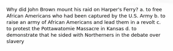 Why did John Brown mount his raid on Harper's Ferry? a. to free African Americans who had been captured by the U.S. Army b. to raise an army of African Americans and lead them in a revolt c. to protest the Pottawatomie Massacre in Kansas d. to demonstrate that he sided with Northerners in the debate over slavery