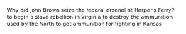 Why did John Brown seize the federal arsenal at Harper's Ferry? to begin a slave rebellion in Virginia to destroy the ammunition used by the North to get ammunition for fighting in Kansas