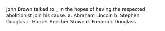 John Brown talked to _ in the hopes of having the respected abolitionist join his cause. a. Abraham Lincoln b. Stephen Douglas c. Harriet Beecher Stowe d. Frederick Douglass