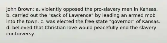 John Brown: a. violently opposed the pro-slavery men in Kansas. b. carried out the "sack of Lawrence" by leading an armed mob into the town. c. was elected the free-state "governor" of Kansas. d. believed that Christian love would peacefully end the slavery controversy.