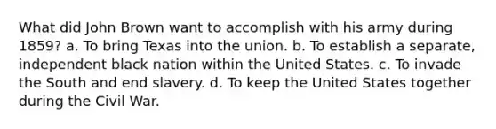 What did John Brown want to accomplish with his army during 1859? a. To bring Texas into the union. b. To establish a separate, independent black nation within the United States. c. To invade the South and end slavery. d. To keep the United States together during the Civil War.