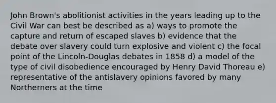 John Brown's abolitionist activities in the years leading up to the Civil War can best be described as a) ways to promote the capture and return of escaped slaves b) evidence that the debate over slavery could turn explosive and violent c) the focal point of the Lincoln-Douglas debates in 1858 d) a model of the type of civil disobedience encouraged by Henry David Thoreau e) representative of the antislavery opinions favored by many Northerners at the time