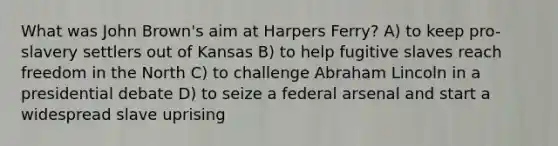 What was John Brown's aim at Harpers Ferry? A) to keep pro-slavery settlers out of Kansas B) to help fugitive slaves reach freedom in the North C) to challenge <a href='https://www.questionai.com/knowledge/kdhEeg3XpP-abraham-lincoln' class='anchor-knowledge'>abraham lincoln</a> in a presidential debate D) to seize a federal arsenal and start a widespread slave uprising