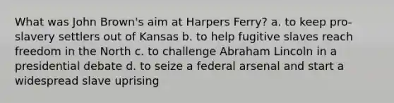 What was John Brown's aim at Harpers Ferry? a. to keep pro-slavery settlers out of Kansas b. to help fugitive slaves reach freedom in the North c. to challenge Abraham Lincoln in a presidential debate d. to seize a federal arsenal and start a widespread slave uprising