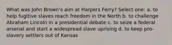 What was John Brown's aim at Harpers Ferry? Select one: a. to help fugitive slaves reach freedom in the North b. to challenge Abraham Lincoln in a presidential debate c. to seize a federal arsenal and start a widespread slave uprising d. to keep pro-slavery settlers out of Kansas