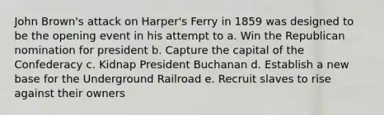 John Brown's attack on Harper's Ferry in 1859 was designed to be the opening event in his attempt to a. Win the Republican nomination for president b. Capture the capital of the Confederacy c. Kidnap President Buchanan d. Establish a new base for the Underground Railroad e. Recruit slaves to rise against their owners