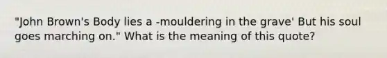 "John Brown's Body lies a -mouldering in the grave' But his soul goes marching on." What is the meaning of this quote?