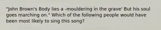 "John Brown's Body lies a -mouldering in the grave' But his soul goes marching on." Which of the following people would have been most likely to sing this song?