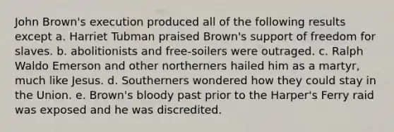 John Brown's execution produced all of the following results except a. Harriet Tubman praised Brown's support of freedom for slaves. b. abolitionists and free-soilers were outraged. c. Ralph Waldo Emerson and other northerners hailed him as a martyr, much like Jesus. d. Southerners wondered how they could stay in the Union. e. Brown's bloody past prior to the Harper's Ferry raid was exposed and he was discredited.