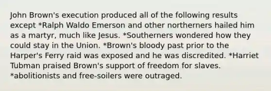 John Brown's execution produced all of the following results except *Ralph Waldo Emerson and other northerners hailed him as a martyr, much like Jesus. *Southerners wondered how they could stay in the Union. *Brown's bloody past prior to the Harper's Ferry raid was exposed and he was discredited. *Harriet Tubman praised Brown's support of freedom for slaves. *abolitionists and free-soilers were outraged.