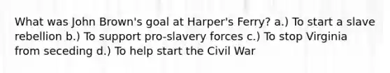 What was John Brown's goal at Harper's Ferry? a.) To start a slave rebellion b.) To support pro-slavery forces c.) To stop Virginia from seceding d.) To help start the Civil War