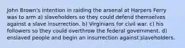 John Brown's intention in raiding the arsenal at Harpers Ferry was to arm a) slaveholders so they could defend themselves against a slave insurrection. b) Virginians for civil war. c) his followers so they could overthrow the federal government. d) enslaved people and begin an insurrection against slaveholders.