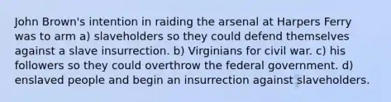 John Brown's intention in raiding the arsenal at Harpers Ferry was to arm a) slaveholders so they could defend themselves against a slave insurrection. b) Virginians for civil war. c) his followers so they could overthrow the federal government. d) enslaved people and begin an insurrection against slaveholders.