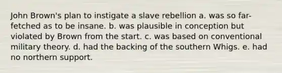 John Brown's plan to instigate a slave rebellion a. was so far-fetched as to be insane. b. was plausible in conception but violated by Brown from the start. c. was based on conventional military theory. d. had the backing of the southern Whigs. e. had no northern support.